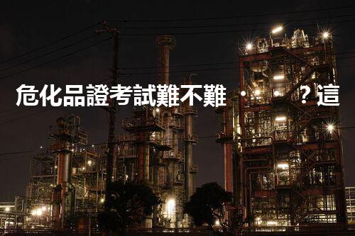 危化品證考試難不難？這里有你想知道的！